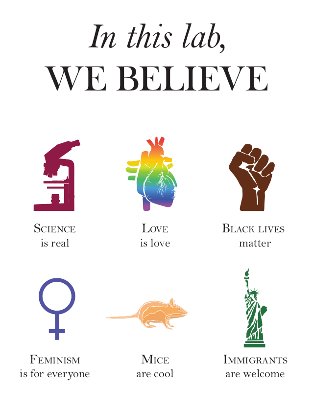 In this lab, we believe: science is real (microscope image), love is love (rainbow anatomical heart), black lives matter (brown raised fist), feminism is for everyone (female symbol), mice are cool (image of a mice), immigrants are welcome (statue of liberty).